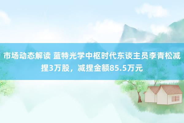 市场动态解读 蓝特光学中枢时代东谈主员李青松减捏3万股，减捏金额85.5万元