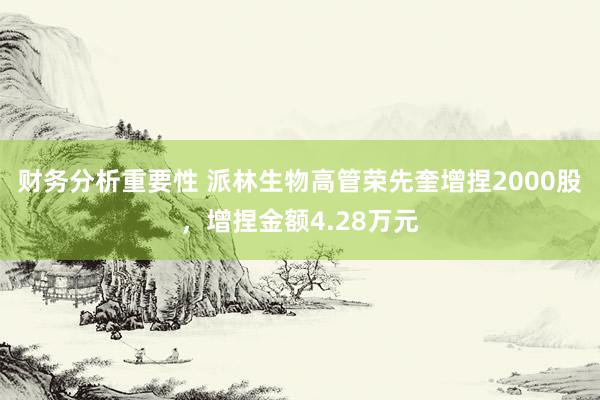 财务分析重要性 派林生物高管荣先奎增捏2000股，增捏金额4.28万元