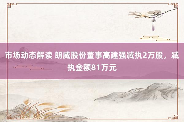 市场动态解读 朗威股份董事高建强减执2万股，减执金额81万元