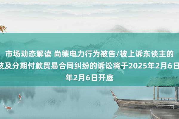 市场动态解读 尚德电力行为被告/被上诉东谈主的1起波及分期付款贸易合同纠纷的诉讼将于2025年2月6日开庭