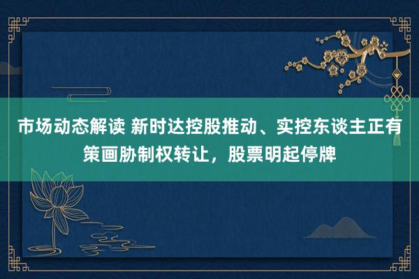 市场动态解读 新时达控股推动、实控东谈主正有策画胁制权转让，股票明起停牌