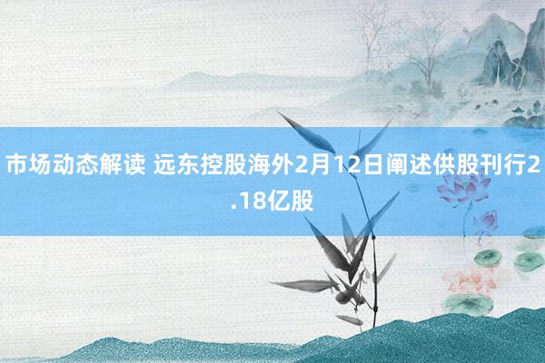 市场动态解读 远东控股海外2月12日阐述供股刊行2.18亿股