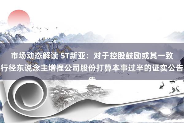 市场动态解读 ST新亚：对于控股鼓励或其一致行径东说念主增捏公司股份打算本事过半的证实公告