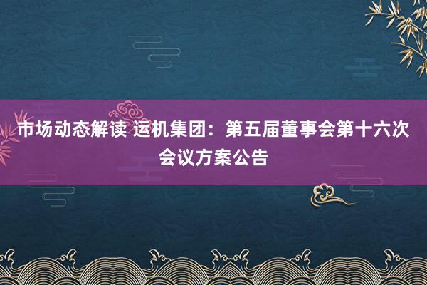 市场动态解读 运机集团：第五届董事会第十六次会议方案公告