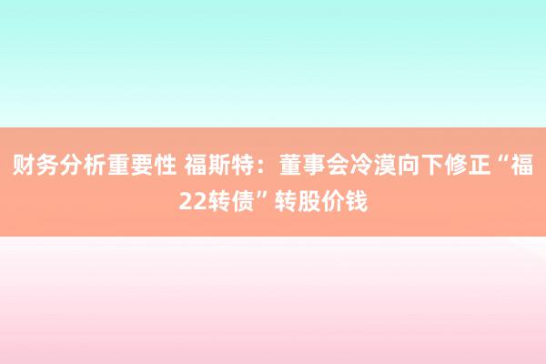 财务分析重要性 福斯特：董事会冷漠向下修正“福22转债”转股价钱