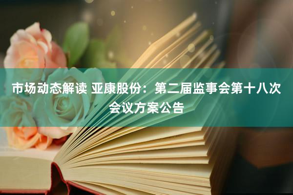 市场动态解读 亚康股份：第二届监事会第十八次会议方案公告