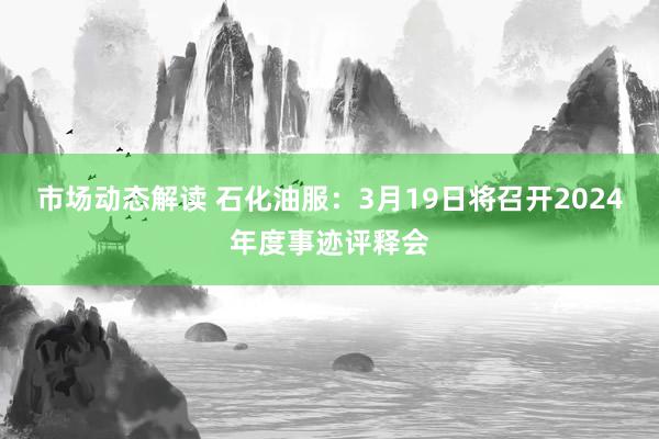 市场动态解读 石化油服：3月19日将召开2024年度事迹评释会