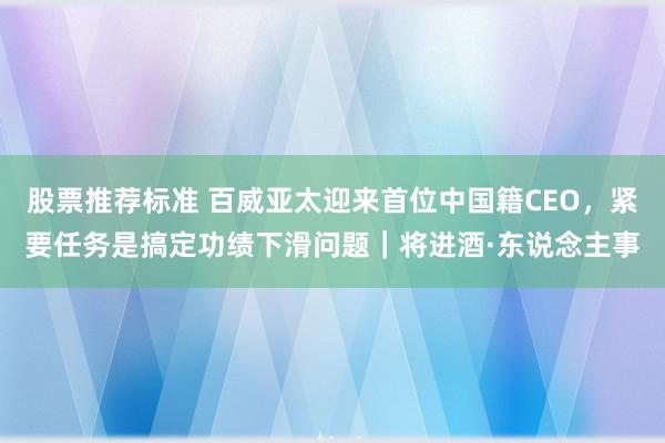 股票推荐标准 百威亚太迎来首位中国籍CEO，紧要任务是搞定功绩下滑问题｜将进酒·东说念主事