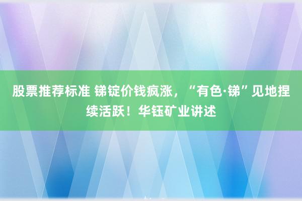 股票推荐标准 锑锭价钱疯涨，“有色·锑”见地捏续活跃！华钰矿业讲述