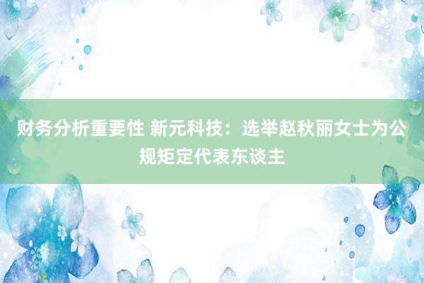 财务分析重要性 新元科技：选举赵秋丽女士为公规矩定代表东谈主