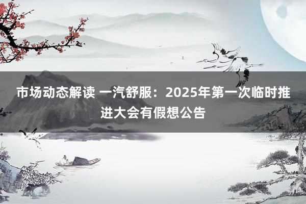 市场动态解读 一汽舒服：2025年第一次临时推进大会有假想公告