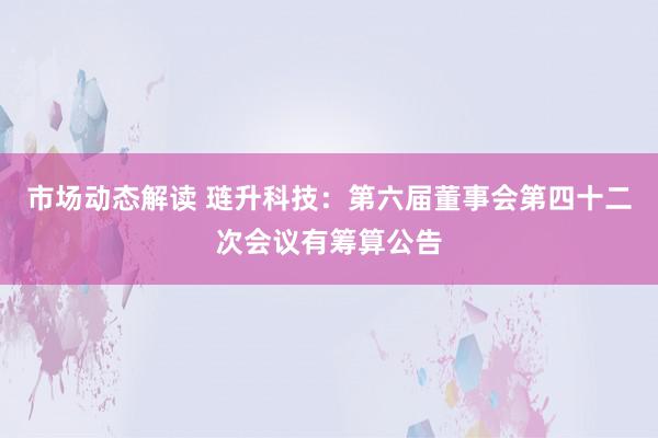 市场动态解读 琏升科技：第六届董事会第四十二次会议有筹算公告