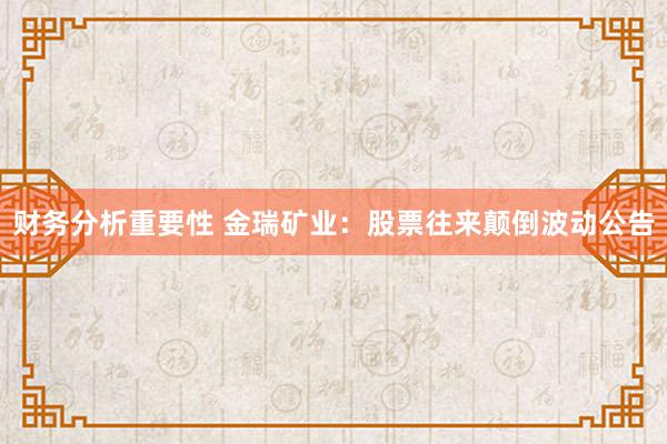 财务分析重要性 金瑞矿业：股票往来颠倒波动公告