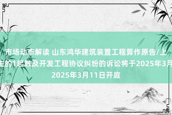 市场动态解读 山东鸿华建筑装置工程算作原告/上诉东说念主的1起触及开发工程协议纠纷的诉讼将于2025年3月11日开庭