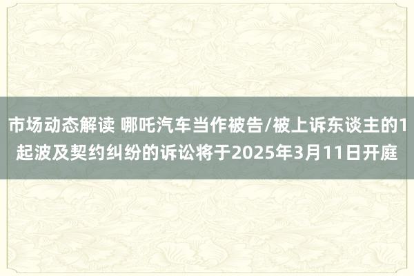 市场动态解读 哪吒汽车当作被告/被上诉东谈主的1起波及契约纠纷的诉讼将于2025年3月11日开庭