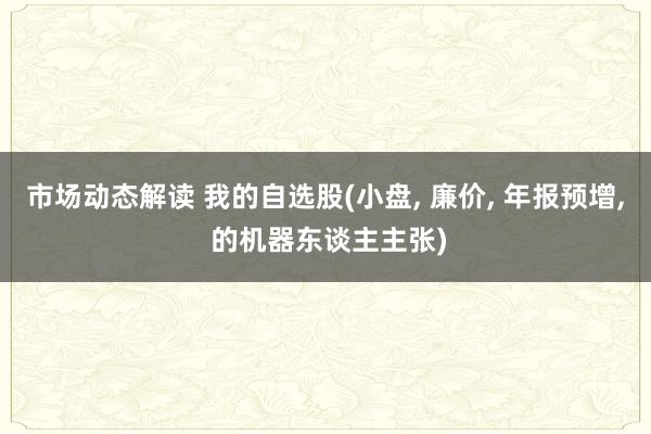 市场动态解读 我的自选股(小盘, 廉价, 年报预增, 的机器东谈主主张)