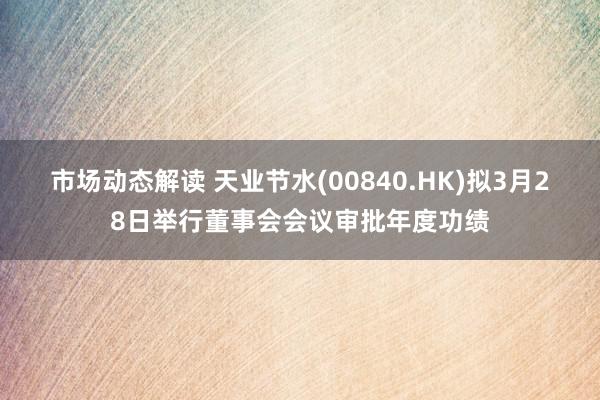 市场动态解读 天业节水(00840.HK)拟3月28日举行董事会会议审批年度功绩