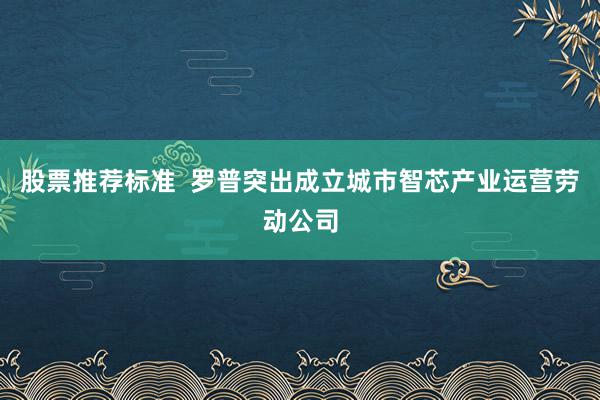 股票推荐标准  罗普突出成立城市智芯产业运营劳动公司